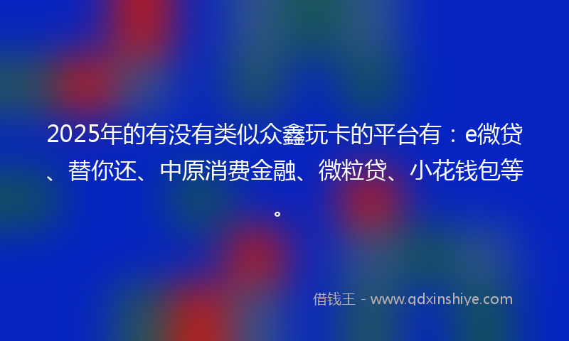 2025年的有没有类似众鑫玩卡的平台有：e微贷、替你还、中原消费金融、微粒贷、小花钱包等。