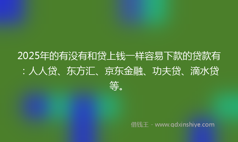 2025年的有没有和贷上钱一样容易下款的贷款有：人人贷、东方汇、京东金融、功夫贷、滴水贷等。