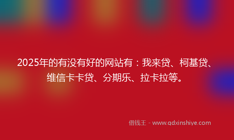2025年的有没有好的网站有：我来贷、柯基贷、维信卡卡贷、分期乐、拉卡拉等。