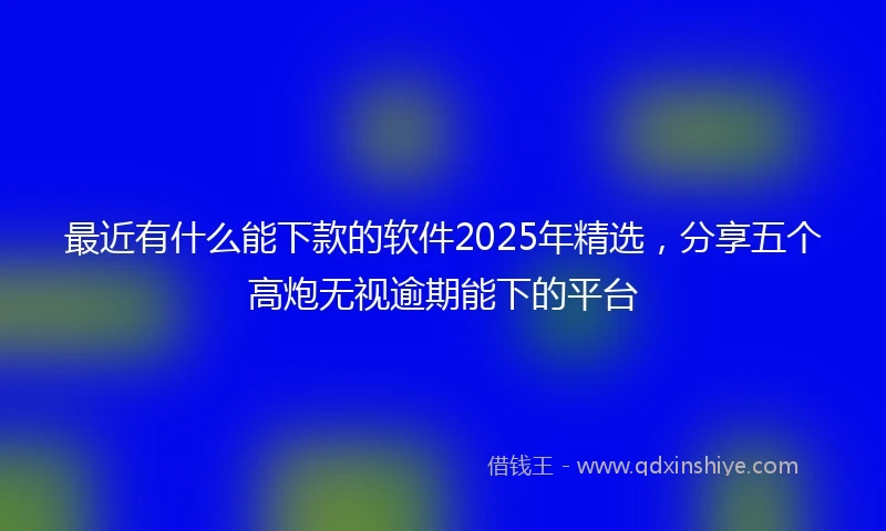 最近有什么能下款的软件2025年精选，分享五个高炮无视逾期能下的平台