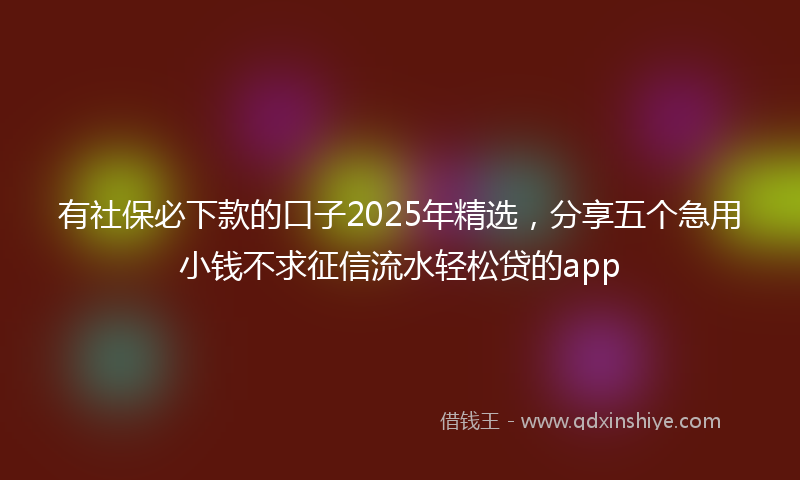 有社保必下款的口子2025年精选，分享五个急用小钱不求征信流水轻松贷的app