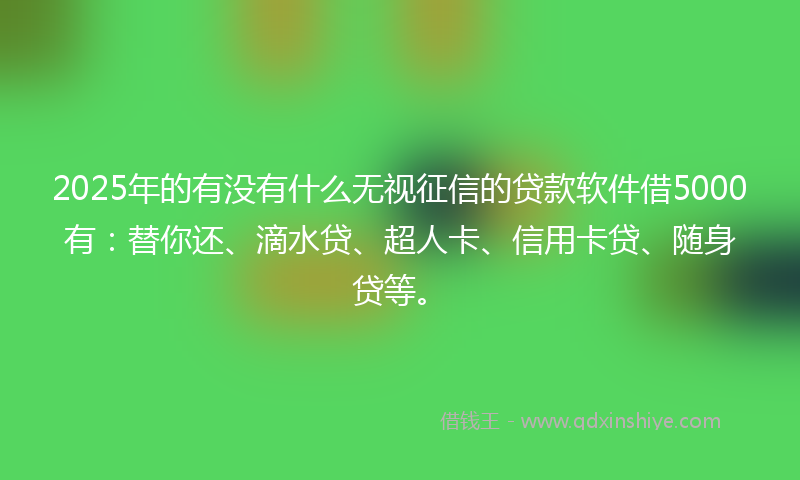 2025年的有没有什么无视征信的贷款软件借5000有：替你还、滴水贷、超人卡、信用卡贷、随身贷等。