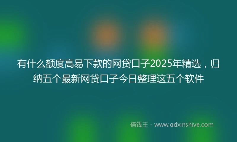 有什么额度高易下款的网贷口子2025年精选，归纳五个最新网贷口子今日整理这五个软件
