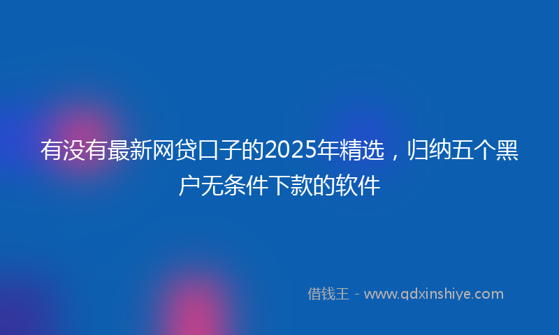 有没有最新网贷口子的2025年精选，归纳五个黑户无条件下款的软件