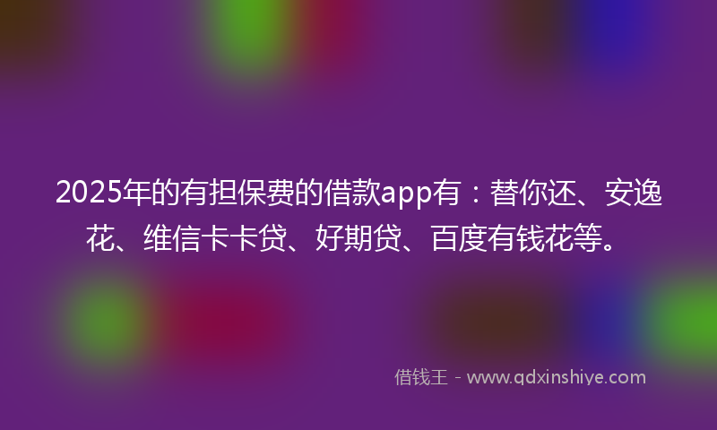 2025年的有担保费的借款app有：替你还、安逸花、维信卡卡贷、好期贷、百度有钱花等。