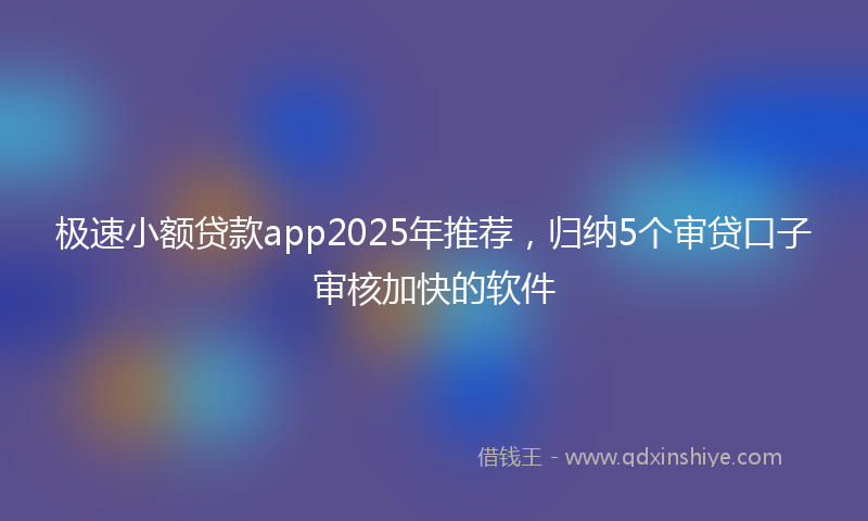 极速小额贷款app2025年推荐，归纳5个审贷口子审核加快的软件