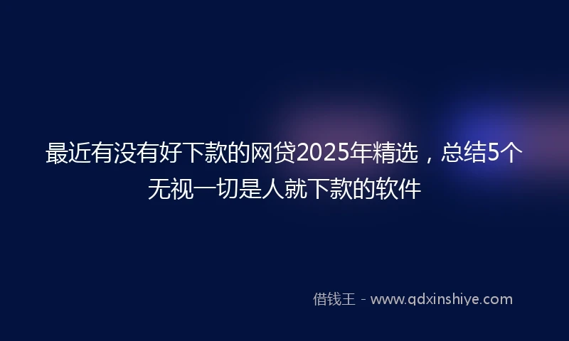 最近有没有好下款的网贷2025年精选，总结5个无视一切是人就下款的软件