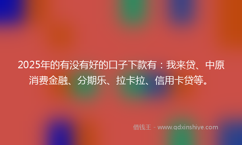 2025年的有没有好的口子下款有：我来贷、中原消费金融、分期乐、拉卡拉、信用卡贷等。