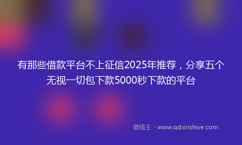 有那些借款平台不上征信2025年推荐，分享五个无视一切包下款5000秒下款的平台
