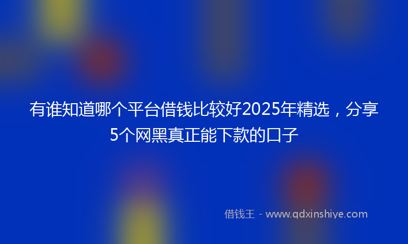 有谁知道哪个平台借钱比较好2025年精选，分享5个网黑真正能下款的口子