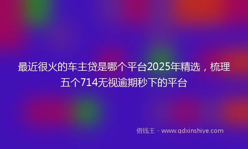 最近很火的车主贷是哪个平台2025年精选，梳理五个714无视逾期秒下的平台