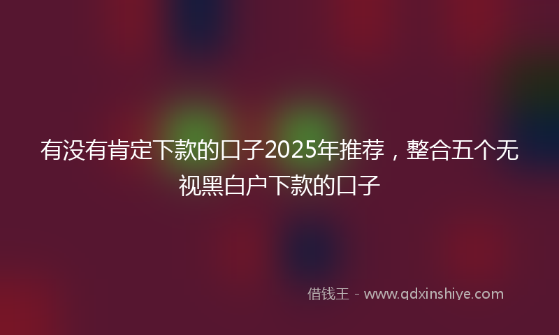 有没有肯定下款的口子2025年推荐，整合五个无视黑白户下款的口子