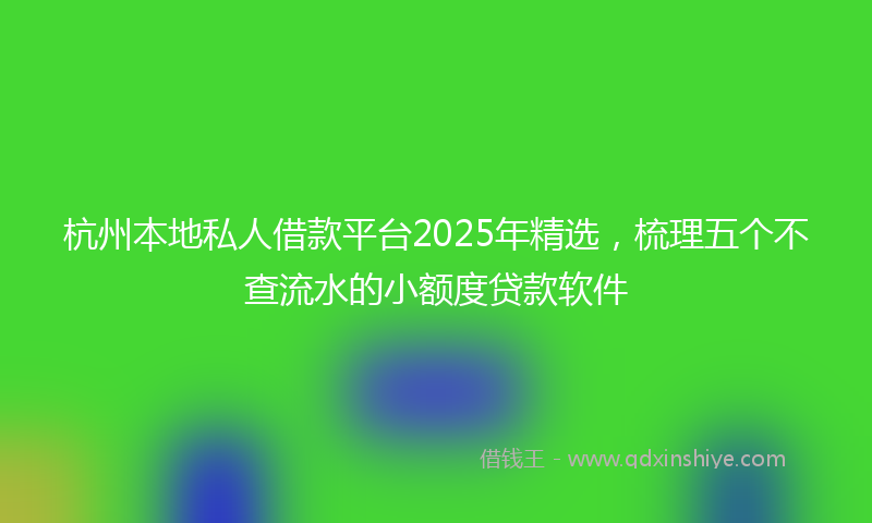 杭州本地私人借款平台2025年精选，梳理五个不查流水的小额度贷款软件