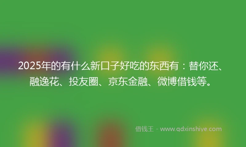 2025年的有什么新口子好吃的东西有：替你还、融逸花、投友圈、京东金融、微博借钱等。