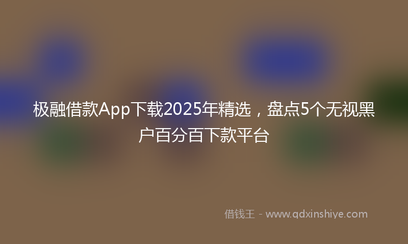 极融借款App下载2025年精选，盘点5个无视黑户百分百下款平台