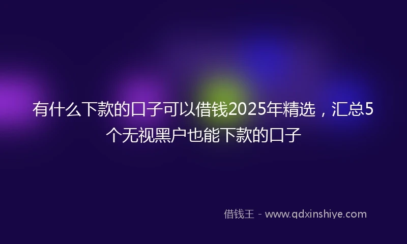 有什么下款的口子可以借钱2025年精选，汇总5个无视黑户也能下款的口子