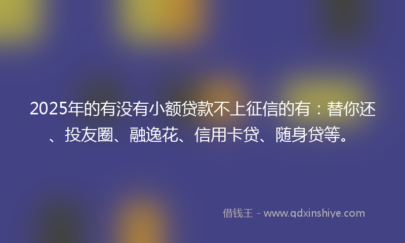2025年的有没有小额贷款不上征信的有：替你还、投友圈、融逸花、信用卡贷、随身贷等。