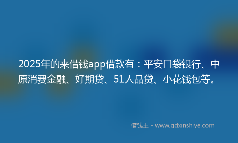 2025年的来借钱app借款有：平安口袋银行、中原消费金融、好期贷、51人品贷、小花钱包等。