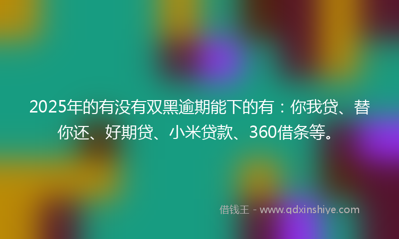 2025年的有没有双黑逾期能下的有：你我贷、替你还、好期贷、小米贷款、360借条等。
