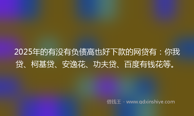 2025年的有没有负债高也好下款的网贷有：你我贷、柯基贷、安逸花、功夫贷、百度有钱花等。