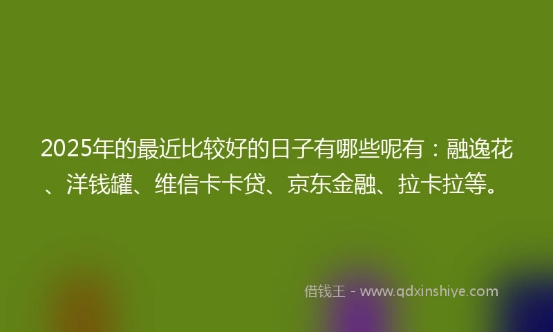 2025年的最近比较好的日子有哪些呢有：融逸花、洋钱罐、维信卡卡贷、京东金融、拉卡拉等。