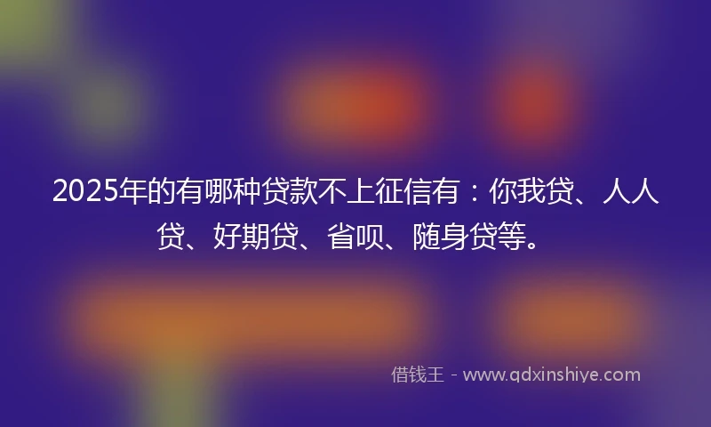 2025年的有哪种贷款不上征信有：你我贷、人人贷、好期贷、省呗、随身贷等。