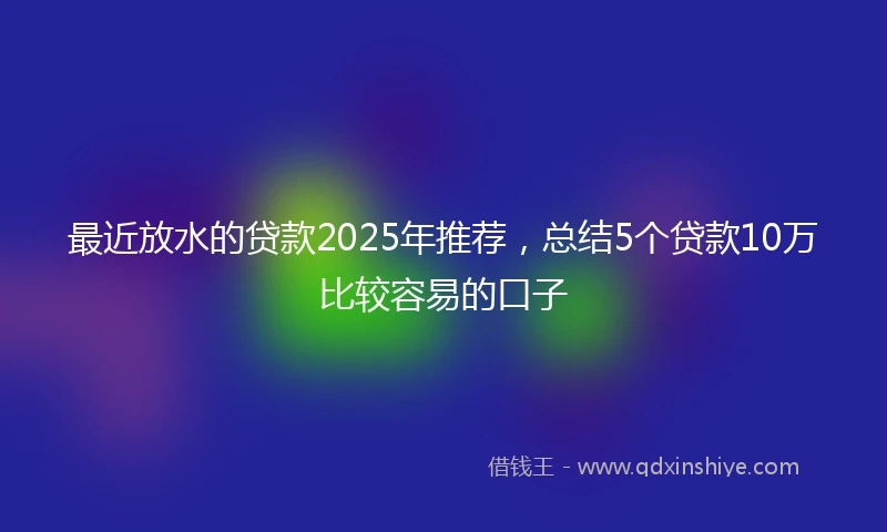 最近放水的贷款2025年推荐，总结5个贷款10万比较容易的口子