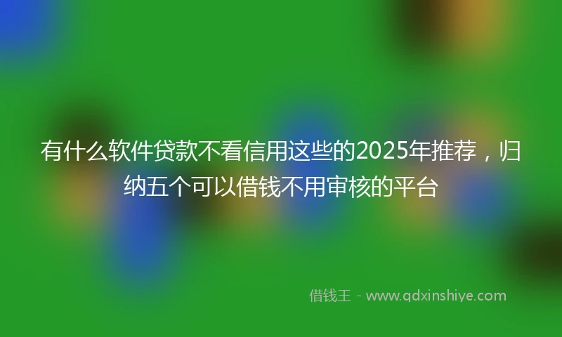 有什么软件贷款不看信用这些的2025年推荐，归纳五个可以借钱不用审核的平台