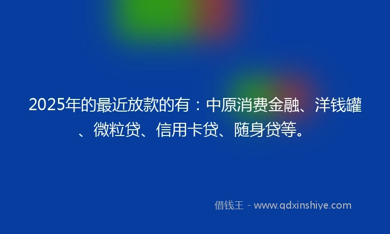 2025年的最近放款的有：中原消费金融、洋钱罐、微粒贷、信用卡贷、随身贷等。