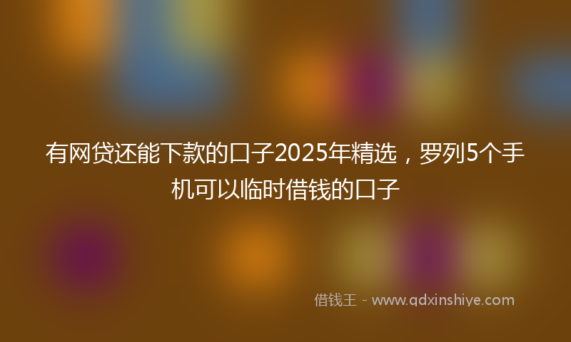 有网贷还能下款的口子2025年精选，罗列5个手机可以临时借钱的口子