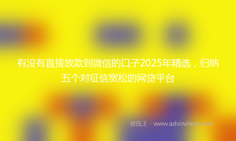 有没有直接放款到微信的口子2025年精选，归纳五个对征信宽松的网贷平台