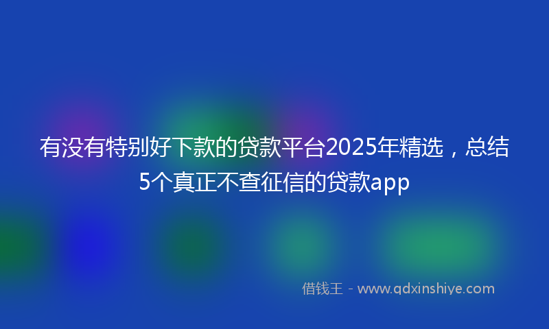 有没有特别好下款的贷款平台2025年精选，总结5个真正不查征信的贷款app