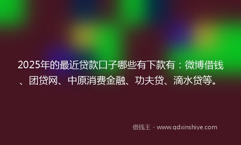 2025年的最近贷款口子哪些有下款有：微博借钱、团贷网、中原消费金融、功夫贷、滴水贷等。