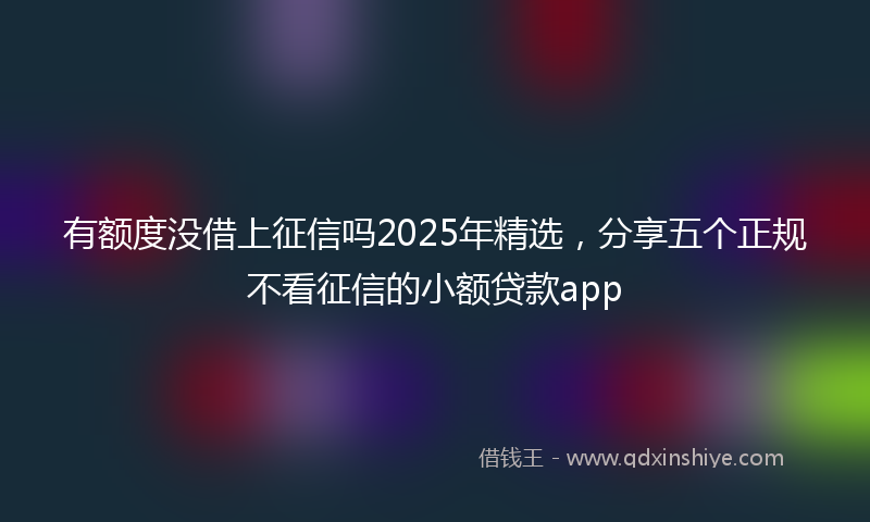 有额度没借上征信吗2025年精选，分享五个正规不看征信的小额贷款app