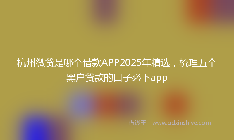杭州微贷是哪个借款APP2025年精选，梳理五个黑户贷款的口子必下app