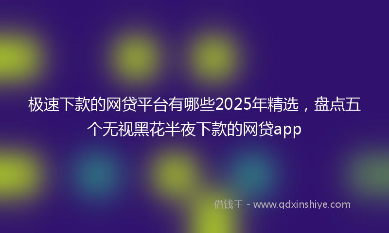 极速下款的网贷平台有哪些2025年精选，盘点五个无视黑花半夜下款的网贷app