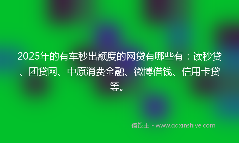2025年的有车秒出额度的网贷有哪些有：读秒贷、团贷网、中原消费金融、微博借钱、信用卡贷等。