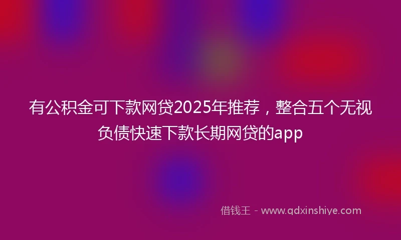 有公积金可下款网贷2025年推荐，整合五个无视负债快速下款长期网贷的app