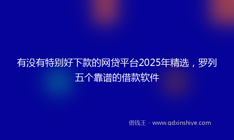 有没有特别好下款的网贷平台2025年精选，罗列五个靠谱的借款软件