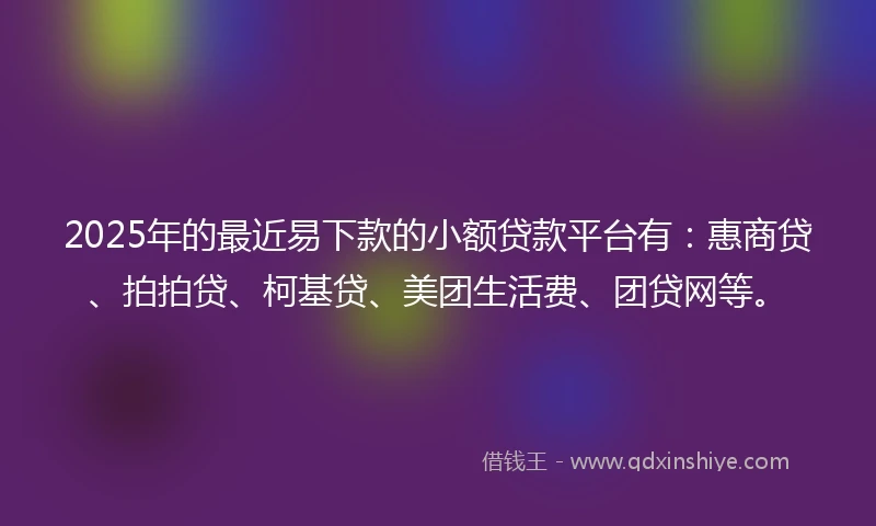 2025年的最近易下款的小额贷款平台有：惠商贷、拍拍贷、柯基贷、美团生活费、团贷网等。