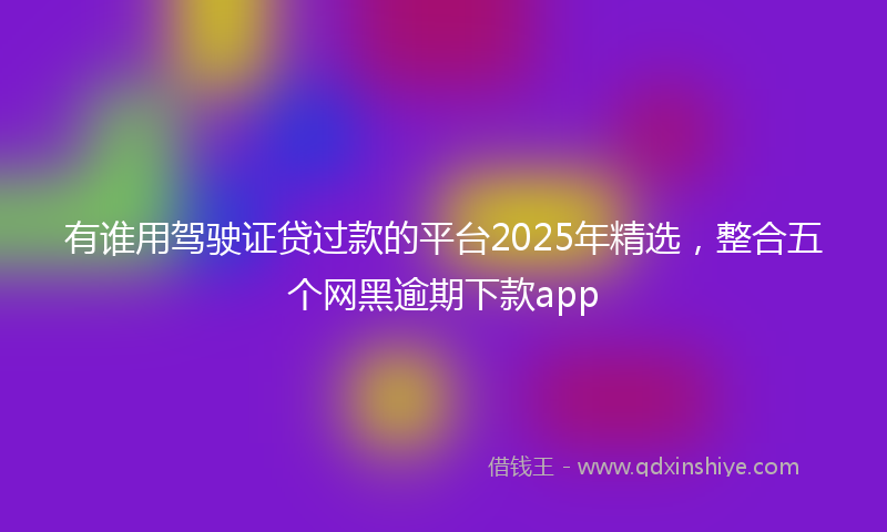 有谁用驾驶证贷过款的平台2025年精选，整合五个网黑逾期下款app