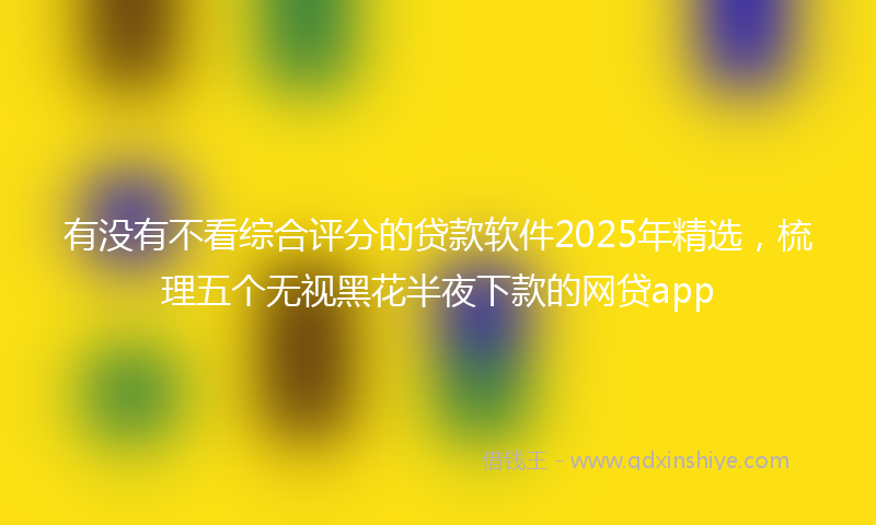有没有不看综合评分的贷款软件2025年精选，梳理五个无视黑花半夜下款的网贷app