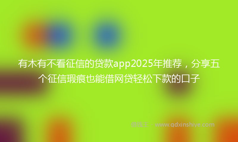 有木有不看征信的贷款app2025年推荐，分享五个征信瑕疵也能借网贷轻松下款的口子