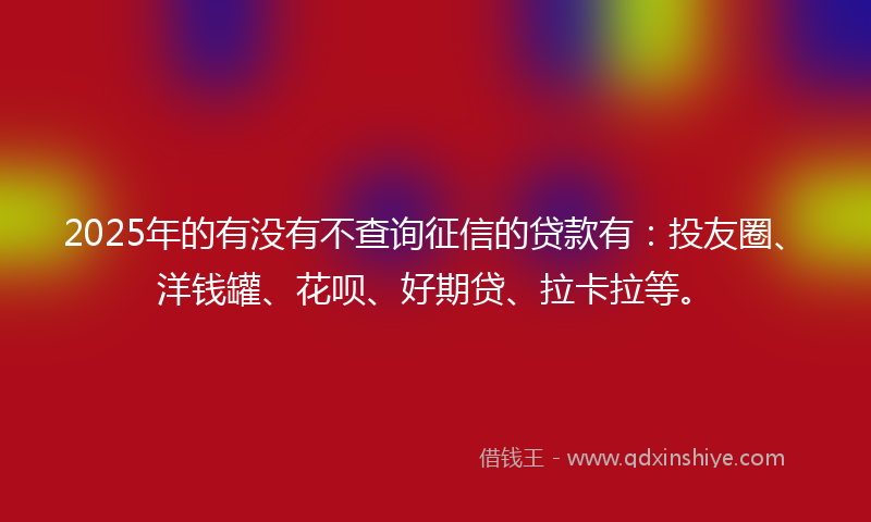 2025年的有没有不查询征信的贷款有：投友圈、洋钱罐、花呗、好期贷、拉卡拉等。