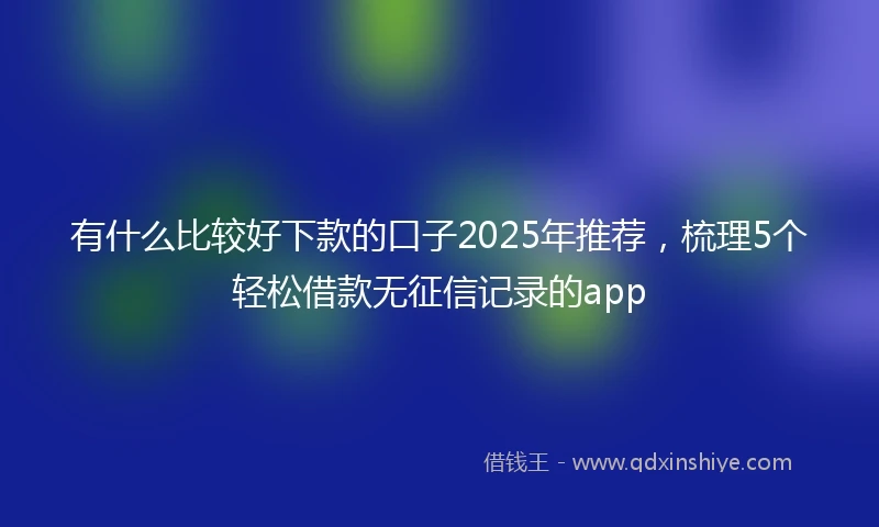 有什么比较好下款的口子2025年推荐，梳理5个轻松借款无征信记录的app
