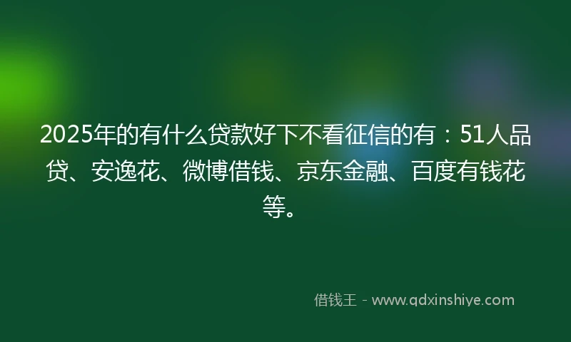 2025年的有什么贷款好下不看征信的有：51人品贷、安逸花、微博借钱、京东金融、百度有钱花等。
