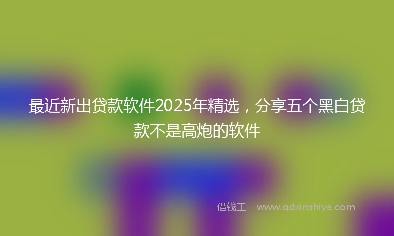 最近新出贷款软件2025年精选，分享五个黑白贷款不是高炮的软件
