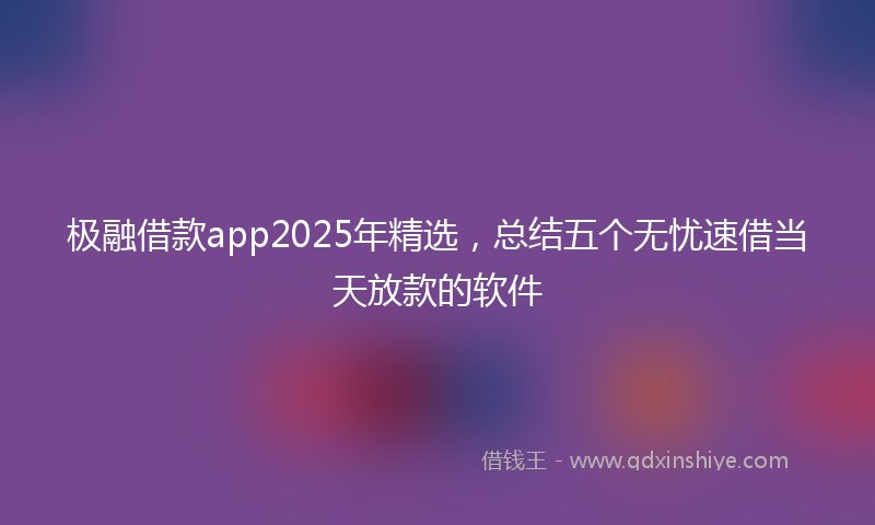 极融借款app2025年精选，总结五个无忧速借当天放款的软件