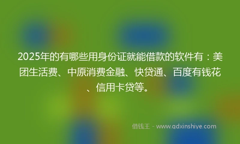2025年的有哪些用身份证就能借款的软件有：美团生活费、中原消费金融、快贷通、百度有钱花、信用卡贷等。