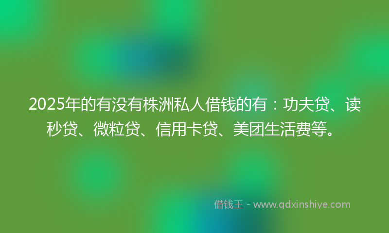 2025年的有没有株洲私人借钱的有：功夫贷、读秒贷、微粒贷、信用卡贷、美团生活费等。